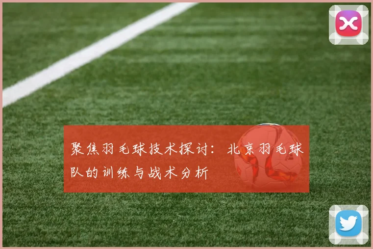 聚焦羽毛球技术探讨：北京羽毛球队的训练与战术分析