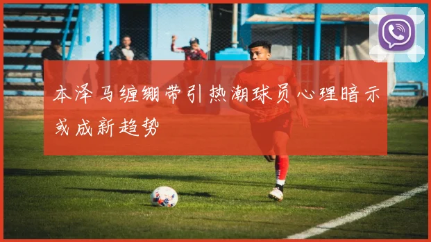 本泽马缠绷带引热潮球员心理暗示或成新趋势