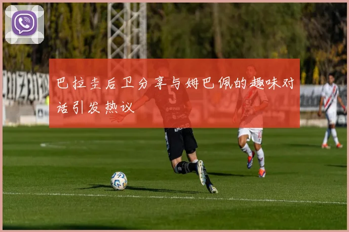 巴拉圭后卫分享与姆巴佩的趣味对话引发热议