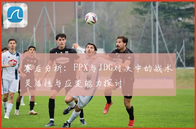赛后分析：FPX与JDG对决中的战术灵活性与应变能力探讨