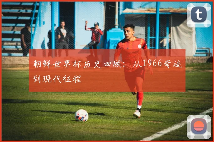 朝鲜世界杯历史回顾：从1966奇迹到现代征程