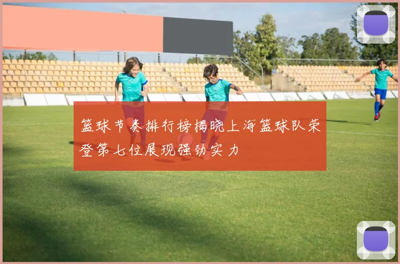篮球节奏排行榜揭晓上海篮球队荣登第七位展现强劲实力