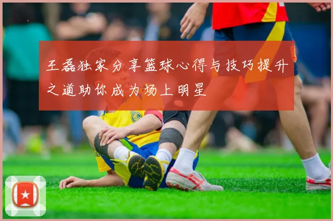王磊独家分享篮球心得与技巧提升之道助你成为场上明星