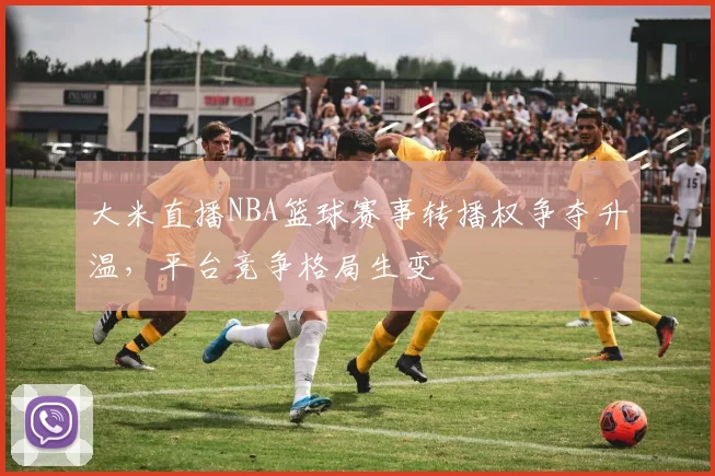 大米直播NBA篮球赛事转播权争夺升温，平台竞争格局生变