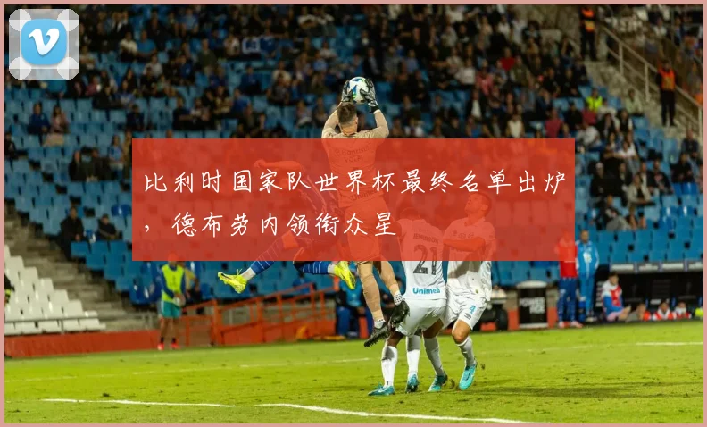 比利时国家队世界杯最终名单出炉，德布劳内领衔众星